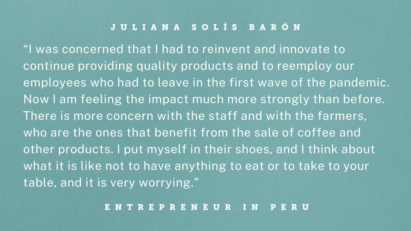 Quote from an entrepreneur in Peru. Graphic reads: “I was concerned that I had to reinvent and innovate to continue providing quality products and to reemploy our employees who had to leave in the first wave of the pandemic. Now I am feeling the impact much more strongly than before. There is more concern with the staff and with the farmers, who are the ones that benefit from the sale of coffee and other products. I put myself in their shoes, and I think about what it is like not to have anything to eat or to take to your table, and it is very worrying.”
